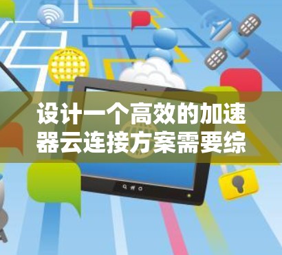 设计一个高效的加速器云连接方案需要综合考虑多个方面，以下是一个结构化的总结和步骤指南