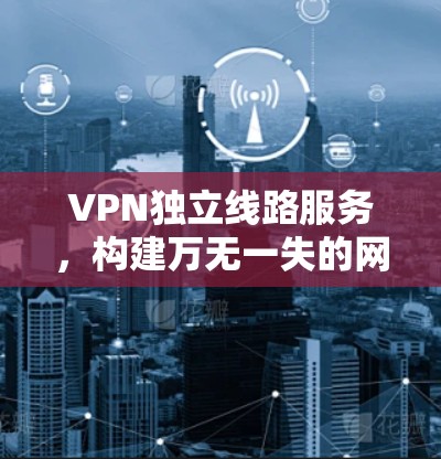 VPN独立线路服务，构建万无一失的网络安全防护体系