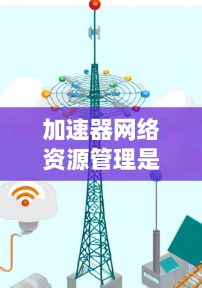 加速器网络资源管理是一个复杂而多维度的任务，涉及多个关键要素和策略。以下是对加速器网络资源管理的系统化总结