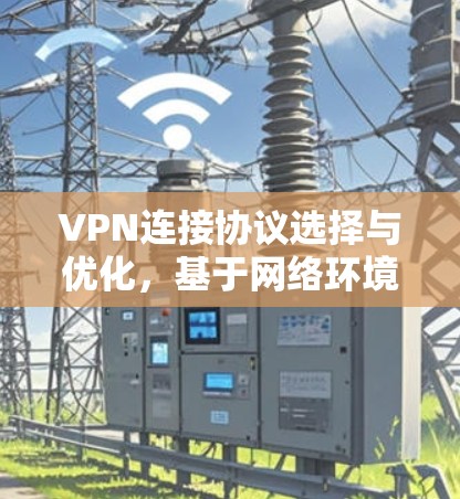 VPN连接协议选择与优化,基于网络环境与安全需求的分析 VPN连接协议选择与优化,基于网络环境与安全需求的分析