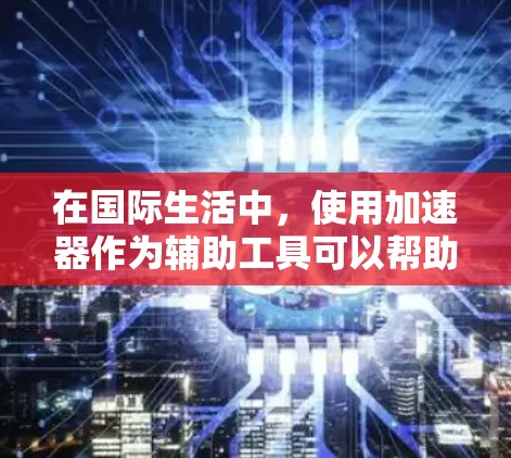 在国际生活中，使用加速器作为辅助工具可以帮助你更好地适应和发展。以下是一个结构化的总结，帮助你理解如何利用加速器在不同方面促进你的国际生活