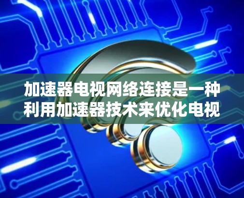 加速器电视网络连接是一种利用加速器技术来优化电视网络性能的方法，旨在提升数据传输速度、减少延迟，并确保高质量的视频流传输。以下是对该技术的详细分析