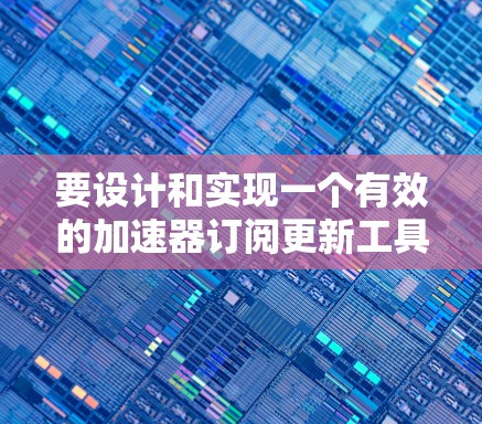 要设计和实现一个有效的加速器订阅更新工具，可以按照以下步骤进行