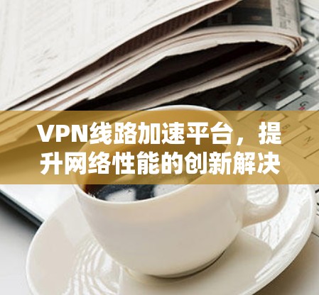 VPN线路加速平台，提升网络性能的创新解决方案