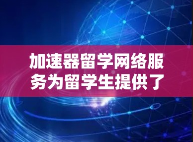 加速器留学网络服务为留学生提供了多种支持，帮助他们更好地适应留学生活。以下是对这些服务的详细分析和选择建议