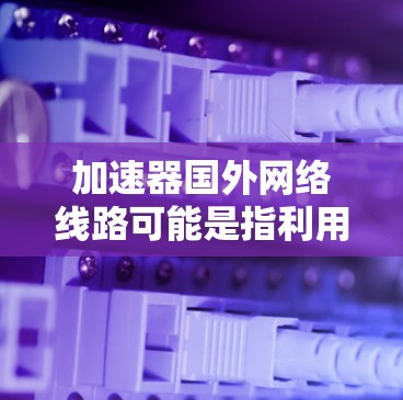 加速器国外网络线路可能是指利用加速器技术来优化跨国网络（国际网络）中的数据传输效率。以下是一些关于国外网络线路和加速器的可能内容