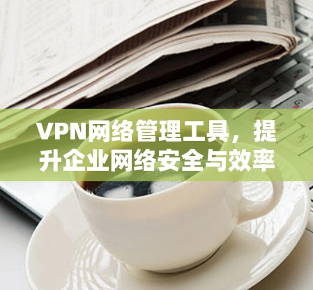 VPN网络管理工具，提升企业网络安全与效率的关键