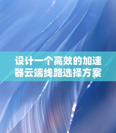 设计一个高效的加速器云端线路选择方案需要综合考虑多个方面，以下是一个结构化的解决方案