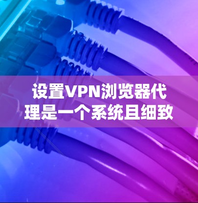 设置VPN浏览器代理是一个系统且细致的过程，以下是分步指南，帮助您顺利完成配置