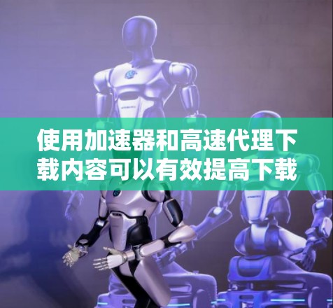 使用加速器和高速代理下载内容可以有效提高下载速度，但也需要注意网络安全和版权问题。以下是一些可能遇到的问题及解决方法