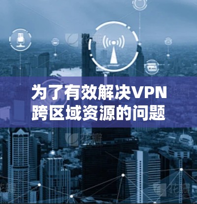 为了有效解决VPN跨区域资源的问题，可以按照以下步骤进行