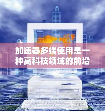 加速器多端使用是一种高科技领域的前沿话题，尤其是在电子束加速技术、粒子物理、材料科学和相关高性能设备研发中具有重要意义。以下是对加速器多端使用的分析和总结