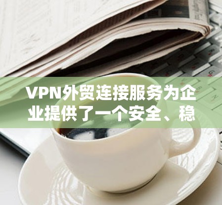 VPN外贸连接服务为企业提供了一个安全、稳定且高效的网络连接解决方案，特别适用于跨国业务的需求。以下是对VPN外贸连接服务的详细分析和总结