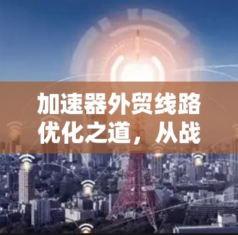 加速器外贸线路优化之道，从战略调整到高效运营