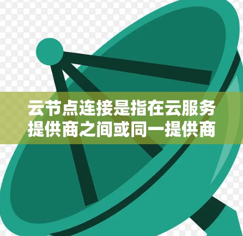 云节点连接是指在云服务提供商之间或同一提供商的不同区域之间使用VPN技术建立的安全、高效数据传输通道。以下是对云节点连接的详细总结