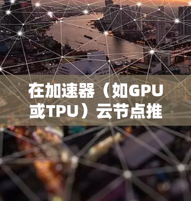 在加速器（如GPU或TPU）云节点推荐中，选择合适的节点数量和配置方式对于性能优化和成本控制至关重要。以下是一些关键考虑因素和推荐方法
