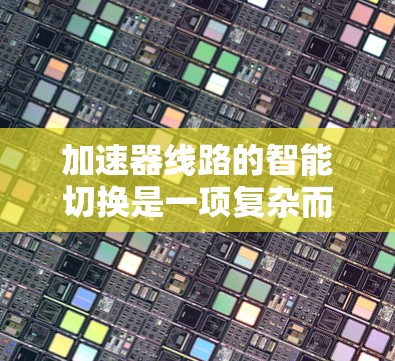 加速器线路的智能切换是一项复杂而有趣的技术，旨在通过动态调整优化加速器的性能，以提高效率和稳定性。以下是对该技术的总结