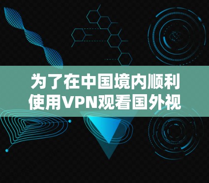 为了在中国境内顺利使用VPN观看国外视频，以下是一份详细的解决方案