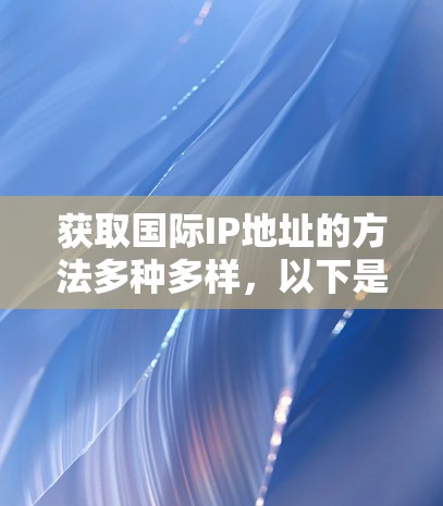 获取国际IP地址的方法多种多样，以下是根据不同需求和技能水平的分步指南