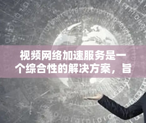 视频网络加速服务是一个综合性的解决方案，旨在提升视频内容的播放效率和用户体验。以下是对视频加速服务的详细分析和总结