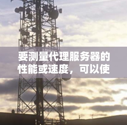 要测量代理服务器的性能或速度，可以使用多种工具和方法。以下是一些常用的代理服务器测速工具和方法