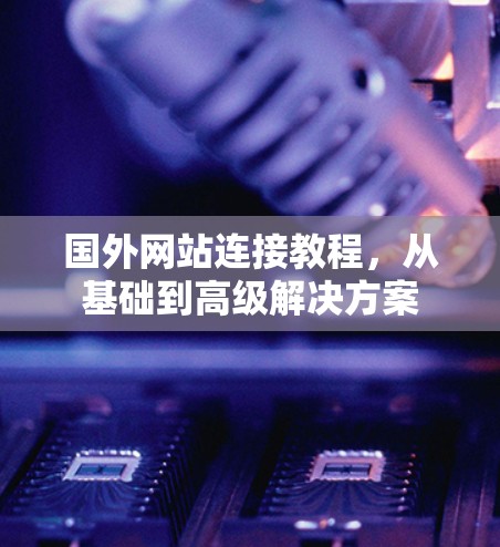 国外网站连接教程，从基础到高级解决方案