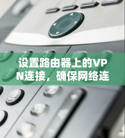 设置路由器上的VPN连接，确保网络连接安全和可靠。以下是详细的步骤指南