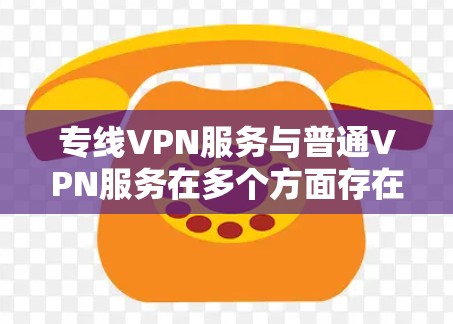 专线VPN服务与普通VPN服务在多个方面存在差异，以下是对它们的详细比较