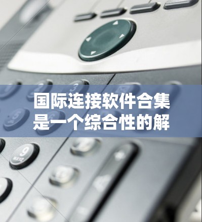 国际连接软件合集是一个综合性的解决方案，旨在帮助企业在全球范围内高效、安全地进行数据交换和业务合作。以下是对这一解决方案的详细分析