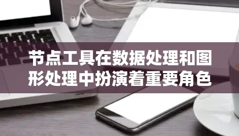 节点工具在数据处理和图形处理中扮演着重要角色，以下是对节点工具使用的全面总结，分为几个主要部分