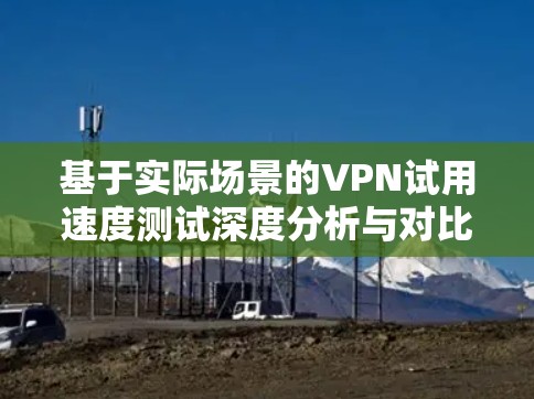 基于实际场景的VPN试用速度测试深度分析与对比